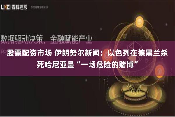 股票配资市场 伊朗努尔新闻：以色列在德黑兰杀死哈尼亚是“一场危险的赌博”