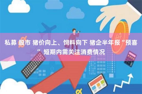 私募 股市 猪价向上、饲料向下 猪企半年报“预喜” 短期内需关注消费情况