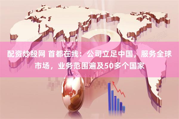 配资炒股网 首都在线：公司立足中国，服务全球市场，业务范围遍及50多个国家