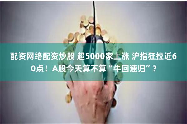 配资网络配资炒股 超5000家上涨 沪指狂拉近60点！A股今天算不算“牛回速归”？