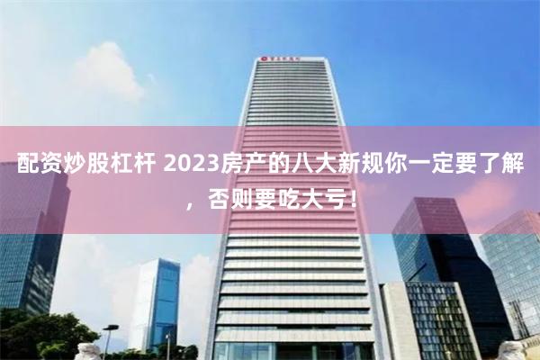 配资炒股杠杆 2023房产的八大新规你一定要了解，否则要吃大亏！