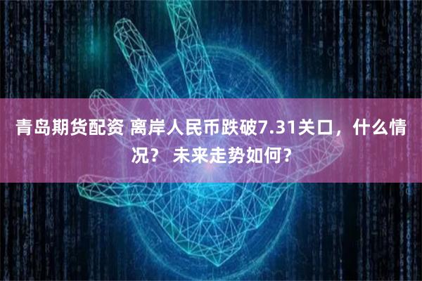 青岛期货配资 离岸人民币跌破7.31关口，什么情况？ 未来走势如何？