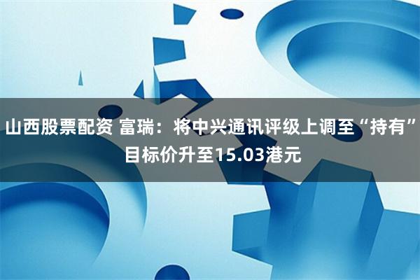 山西股票配资 富瑞：将中兴通讯评级上调至“持有” 目标价升至15.03港元