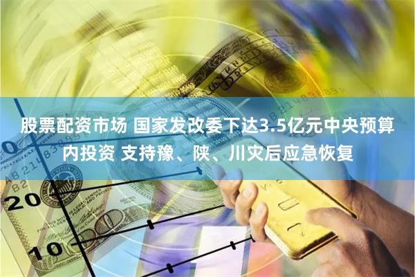 股票配资市场 国家发改委下达3.5亿元中央预算内投资 支持豫、陕、川灾后应急恢复