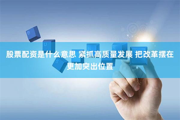 股票配资是什么意思 紧抓高质量发展 把改革摆在更加突出位置