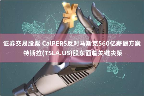 证券交易股票 CalPERS反对马斯克560亿薪酬方案 特斯拉(TSLA.US)股东面临关键决策