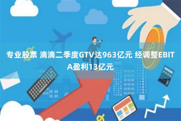 专业股票 滴滴二季度GTV达963亿元 经调整EBITA盈利13亿元