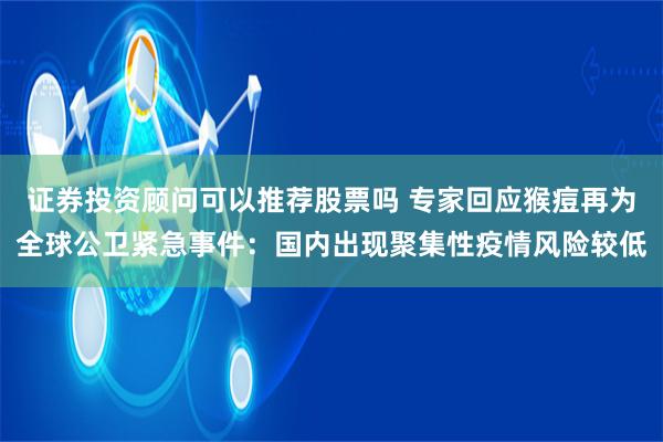 证券投资顾问可以推荐股票吗 专家回应猴痘再为全球公卫紧急事件：国内出现聚集性疫情风险较低