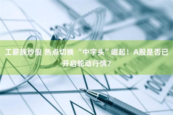 工薪族炒股 热点切换 “中字头”崛起！A股是否已开启轮动行情？