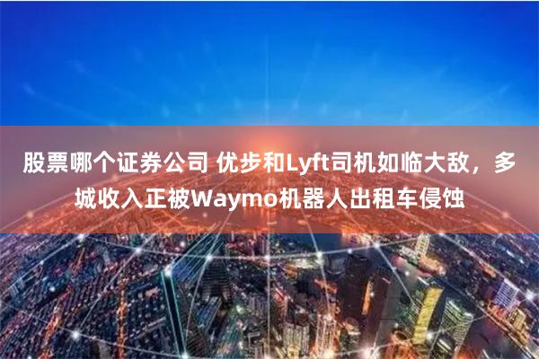 股票哪个证券公司 优步和Lyft司机如临大敌，多城收入正被Waymo机器人出租车侵蚀