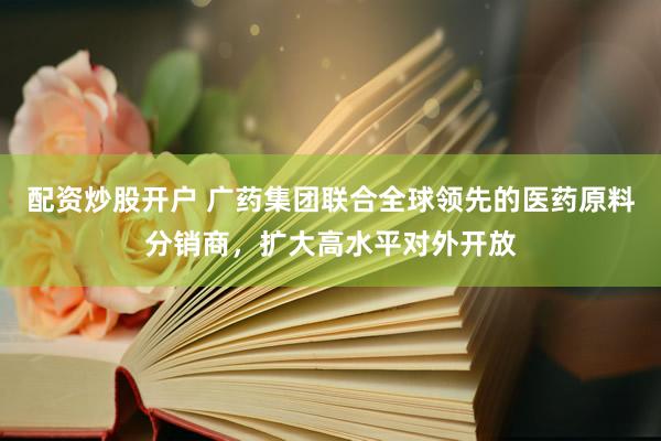 配资炒股开户 广药集团联合全球领先的医药原料分销商，扩大高水平对外开放