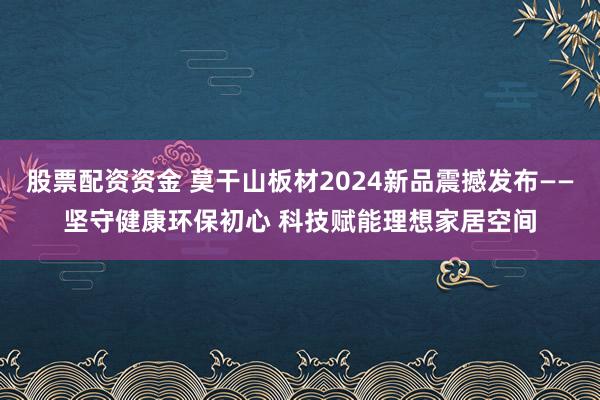 股票配资资金 莫干山板材2024新品震撼发布——坚守健康环保初心 科技赋能理想家居空间