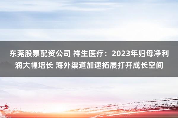 东莞股票配资公司 祥生医疗：2023年归母净利润大幅增长 海外渠道加速拓展打开成长空间