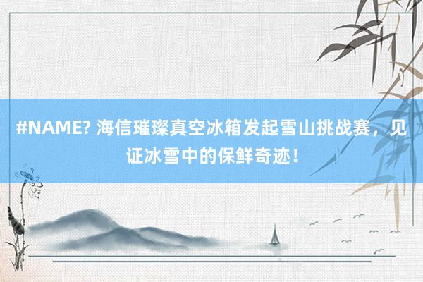 #NAME? 海信璀璨真空冰箱发起雪山挑战赛，见证冰雪中的保鲜奇迹！