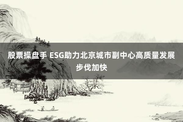 股票操盘手 ESG助力北京城市副中心高质量发展步伐加快