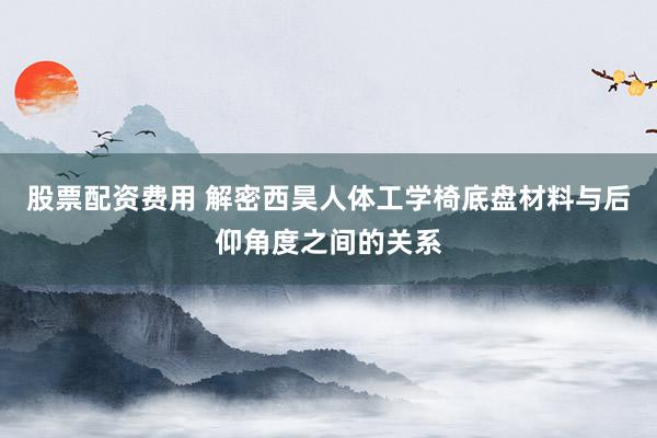 股票配资费用 解密西昊人体工学椅底盘材料与后仰角度之间的关系