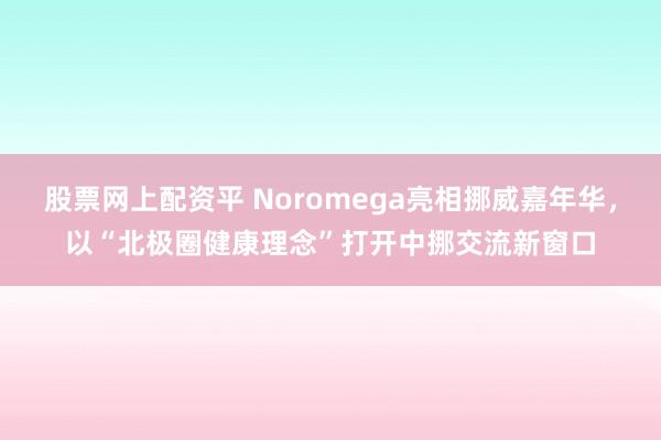 股票网上配资平 Noromega亮相挪威嘉年华，以“北极圈健康理念”打开中挪交流新窗口