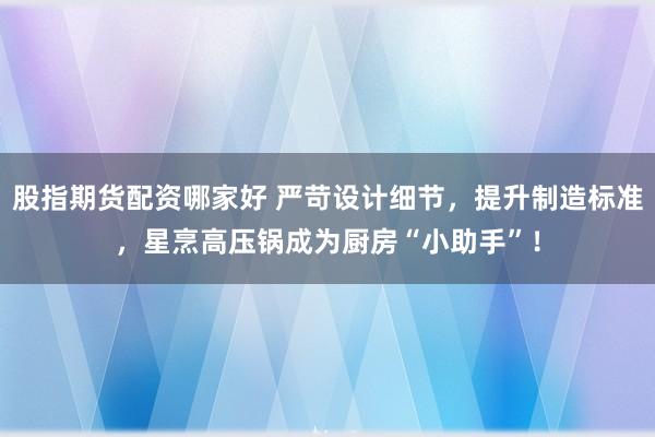 股指期货配资哪家好 严苛设计细节，提升制造标准，星烹高压锅成为厨房“小助手”！