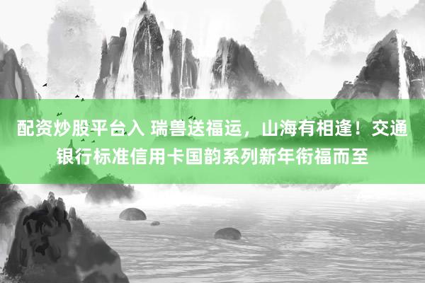 配资炒股平台入 瑞兽送福运，山海有相逢！交通银行标准信用卡国韵系列新年衔福而至