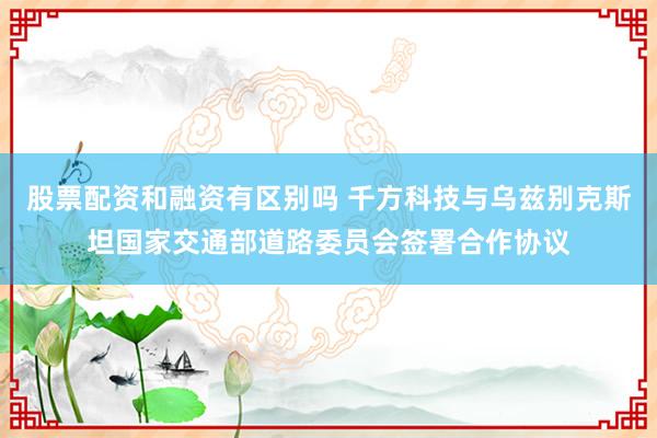 股票配资和融资有区别吗 千方科技与乌兹别克斯坦国家交通部道路委员会签署合作协议