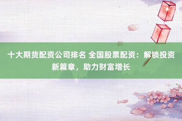 十大期货配资公司排名 全国股票配资：解锁投资新篇章，助力财富增长