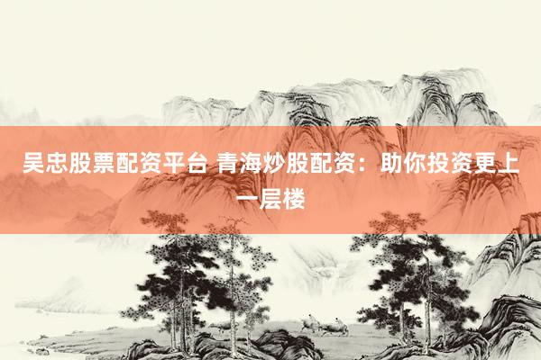 吴忠股票配资平台 青海炒股配资：助你投资更上一层楼