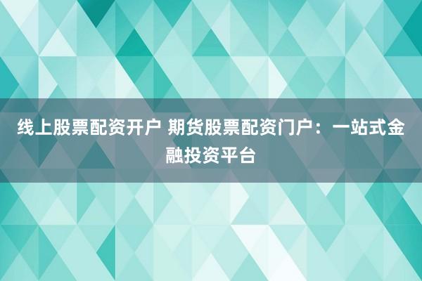 线上股票配资开户 期货股票配资门户：一站式金融投资平台