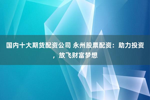 国内十大期货配资公司 永州股票配资：助力投资，放飞财富梦想