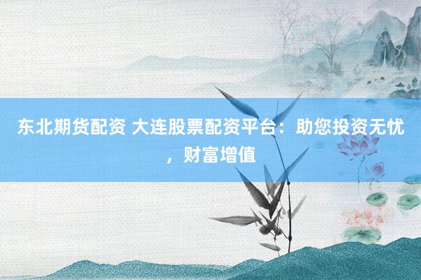 东北期货配资 大连股票配资平台：助您投资无忧，财富增值