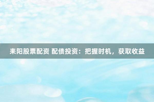 耒阳股票配资 配债投资：把握时机，获取收益