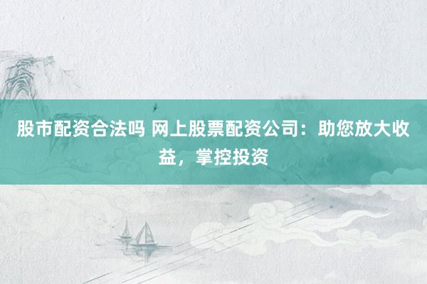 股市配资合法吗 网上股票配资公司：助您放大收益，掌控投资