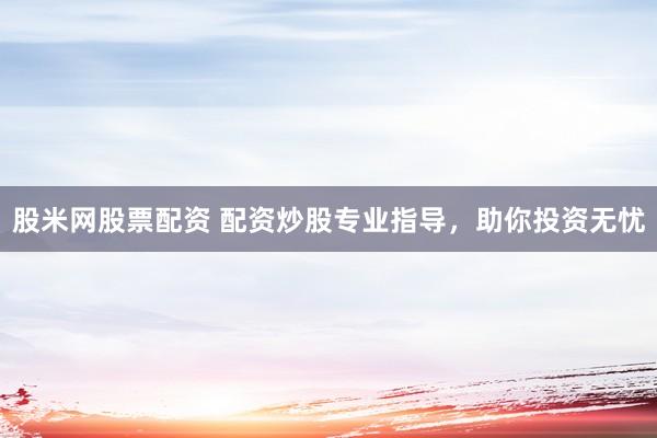 股米网股票配资 配资炒股专业指导，助你投资无忧