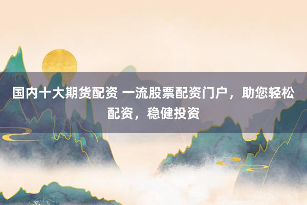 国内十大期货配资 一流股票配资门户，助您轻松配资，稳健投资