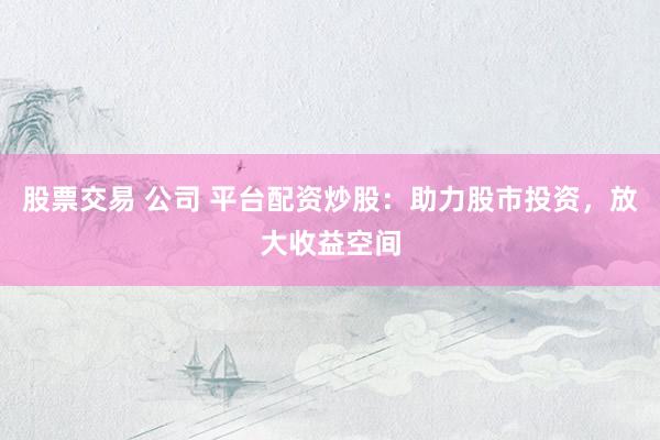 股票交易 公司 平台配资炒股：助力股市投资，放大收益空间